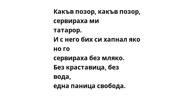 Какъв позор, какъв позор, сервираха ми татарор. И с него бих си хапнал яко но го сервираха без мляко. Без краставица, без вода, една паница свобода.