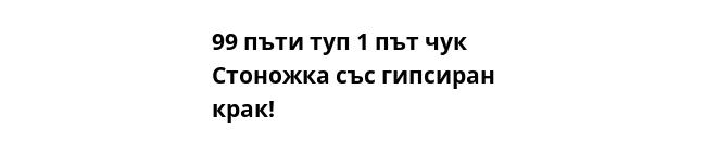 99 пъти туп 1 път чук  Стоножка със гипсиран крак!