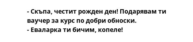 - Скъпа, честит рожден ден! Подарявам ти ваучер за курс по добри обноски.
- Еваларка ти бичим, копеле!