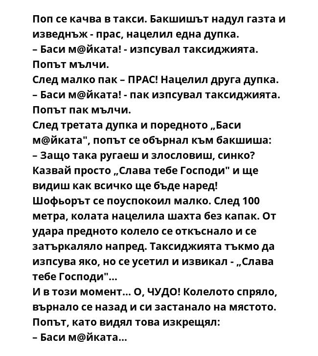 Поп се качва в такси. Бакшишът надул газта и изведнъж - прас, нацелил една дупка.
– Баси м@йката! - изпсувал таксиджията. Попът мълчи.
След малко пак – ПРАС! Нацелил друга дупка.
– Баси м@йката! - пак изпсувал таксиджията.