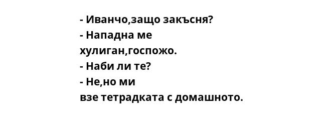 - Иванчо,защо закъсня?  - Нападна ме хулиган,госпожо.  - Наби ли те?  - Не,но ми взе тетрадката с домашното.   