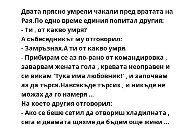 Двата прясно умрели чакали пред вратата на Рая.По едно време единия попитал другия:
- Ти , от какво умря?
А събеседникът му отговорил:
- Замръзнах.А ти от какво умря.
- Прибирам се аз по-рано от командировка , заварвам жената