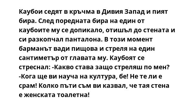 Каубои седят в кръчма в Дивия Запад и пият бира. След поредната бира на един от каубоите му се допикало, отишъл до стената и си разкопчал панталона. В този момент барманът вади пищова и стреля на един сантиметър от главата