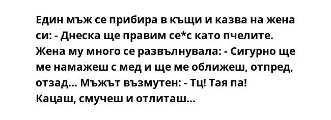 Един мъж се прибира в къщи и казва на жена си: - Днеска ще правим се*с като пчелите. Жена му много се развълнувала: - Сигурно ще ме намажеш с мед и ще ме оближеш, отпред, отзад... Мъжът възмутен: - Тц! Тая па! Кацаш, смучеш