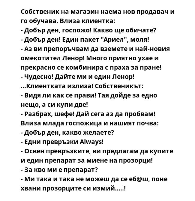 Собственик на магазин наема нов продавач и го обучава. Влиза клиентка:
- Добър ден, госпожо! Какво ще обичате?
- Добър ден! Един пакет "Ариел", моля!
- Аз ви препоръчвам да вземете и най-новия омекотител Ленор! Много приятно