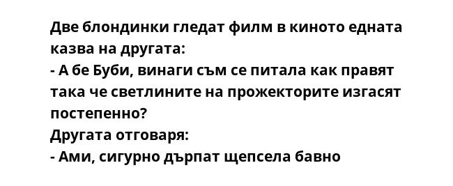 Две блондинки гледат филм в киното едната казва на другата:
- А бе Буби, винаги съм се питала как правят така че светлините на прожекторите изгасят постепенно?
Другата отговаря:
- Ами, сигурно дърпат щепсела бавно