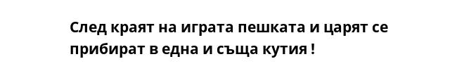 След краят на играта пешката и царят се прибират в една и съща кутия !