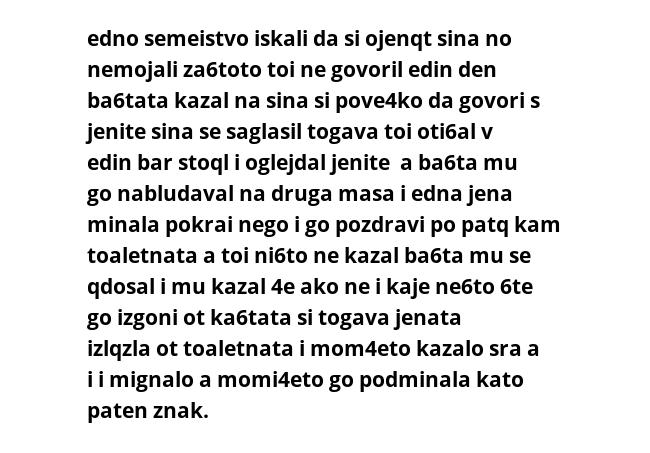 edno semeistvo iskali da si ojenqt sina no nemojali za6toto toi ne govoril edin den ba6tata kazal na sina si pove4ko da govori s jenite sina se saglasil togava toi oti6al v edin bar stoql i oglejdal jenite  a ba6ta mu go nabludaval