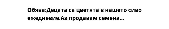Обява:Децата са цветята в нашето сиво ежедневие.Аз продавам семена... 