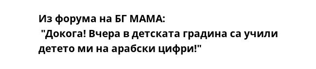 Из форума на БГ МАМА:
 "Докога! Вчера в детската градина са учили детето ми на арабски цифри!"