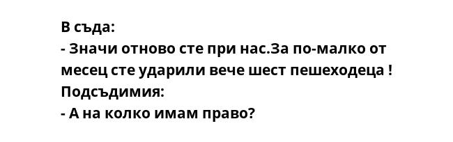 В съда:
- Значи отново сте при нас.За по-малко от месец сте ударили вече шест пешеходеца !
Подсъдимия:
- А на колко имам право?