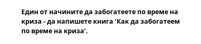 Един от начините да забогатеете по време на криза - да напишете книга 'Как да забогатеем по време на криза'.