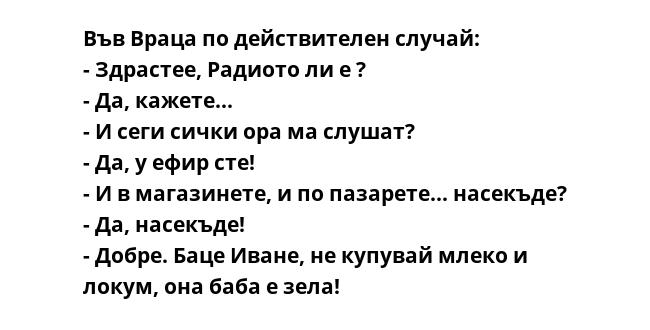 Във Враца по действителен случай:
- Здрастее, Радиото ли е ?
- Да, кажете...
- И сеги сички ора ма слушат?
- Да, у ефир сте!
- И в магазинете, и по пазарете... насекъде?
- Да, насекъде!
- Добре. Баце Иване, не купувай млеко