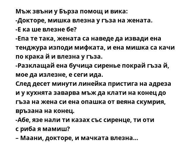Мъж звъни у Бърза помощ и вика:
-Докторе, мишка влезна у гъза на жената.
-Е ка ше влезне бе?
-Епа те така, жената са наведе да извади ена тенджура изподи мифката, и ена мишка са качи по крака й и влезна у гъза.
-Разклащай