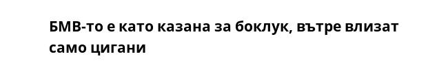 БМВ-то е като казана за боклук, вътре влизат само цигани