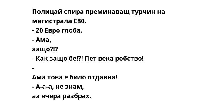 Полицай спира преминаващ турчин на магистрала E80. - 20 Евро глоба. - Ама, защо?!? - Как защо бе!?! Пет века робство! - Ама това е било отдавна! - А-а-а, не знам, аз вчера разбрах.