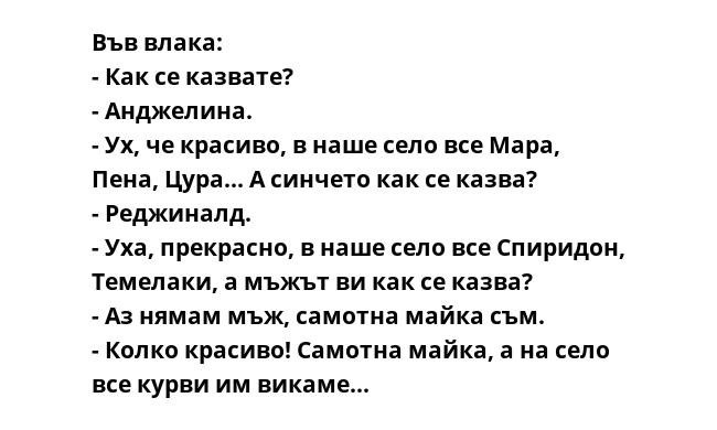 Във влака:
- Как се казвате?
- Анджелина.
- Ух, че красиво, в наше село все Мара, Пена, Цура... А синчето как се казва?
- Реджиналд.
- Уха, прекрасно, в наше село все Спиридон, Темелаки, а мъжът ви как се казва?
- Аз нямам