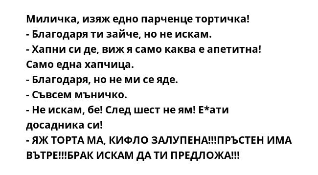 Миличка, изяж едно парченце тортичка!
- Благодаря ти зайче, но не искам.
- Хапни си де, виж я само каква е апетитна! Само една хапчица.
- Благодаря, но не ми се яде.
- Съвсем мъничко.
- Не искам, бе! След шест не ям! Е*ати