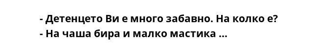 - Детенцето Ви е много забавно. На колко е?
- На чаша бира и малко мастика ...