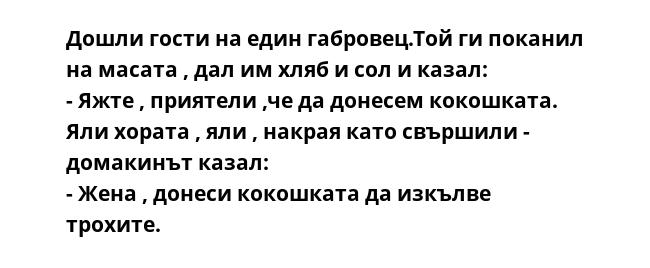 Дошли гости на един габровец.Той ги поканил на масата , дал им хляб и сол и казал:
- Яжте , приятели ,че да донесем кокошката.
Яли хората , яли , накрая като свършили - домакинът казал:
- Жена , донеси кокошката да изкълве