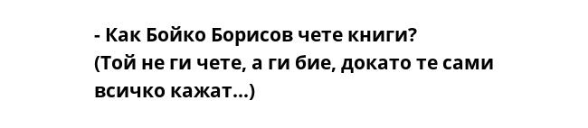 - Как Бойко Борисов чете книги?
(Той не ги чете, а ги бие, докато те сами всичко кажат...)