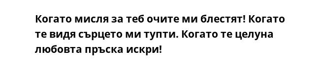 Когато мисля за теб очите ми блестят! Когато те видя сърцето ми тупти. Когато те целуна любовта пръска искри!