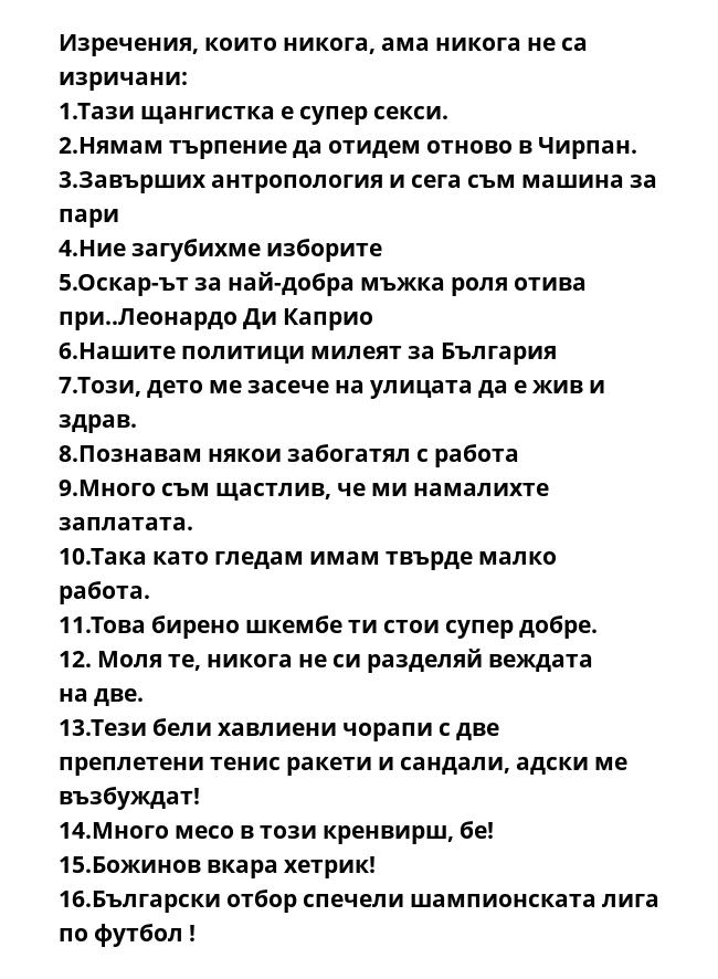 Изречения, които никога, ама никога не са изричани:
1.Тази щангистка е супер секси.
2.Нямам търпение да отидем отново в Чирпан.
3.Завърших антропология и сега съм машина за пари
4.Ние загубихме изборите
5.Оскар-ът за най-добра