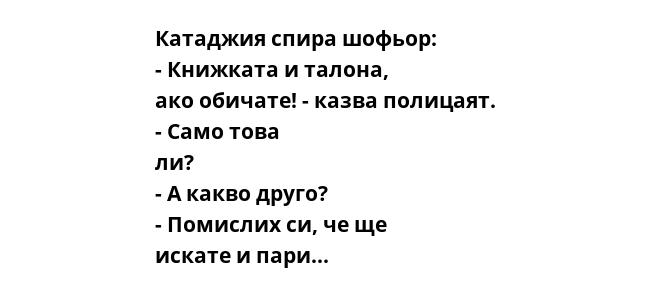 Катаджия спира шофьор: - Книжката и талона, ако обичате! - казва полицаят. - Само това ли? - А какво друго? - Помислих си, че ще искате и пари...