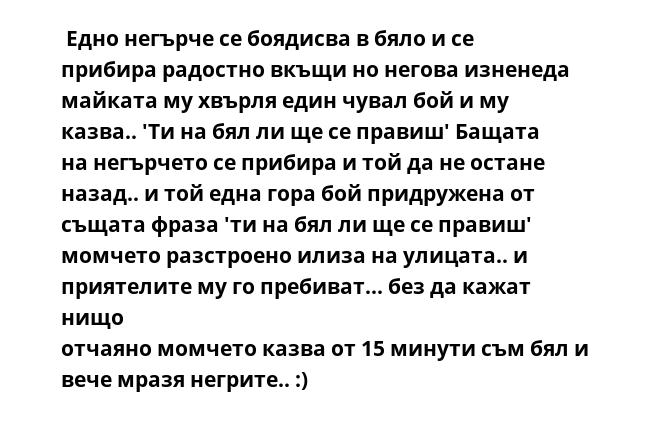  Едно негърче се боядисва в бяло и се прибира радостно вкъщи но негова изненеда майката му хвърля един чувал бой и му казва.. 'Ти на бял ли ще се правиш' Бащата на негърчето се прибира и той да не остане назад.. и той една