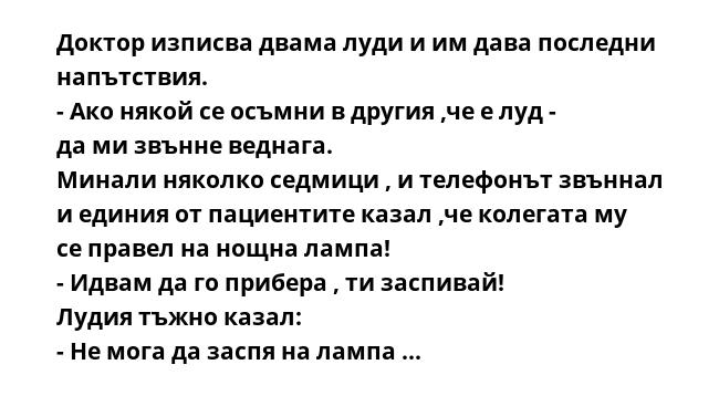 Доктор изписва двама луди и им дава последни напътствия.
- Ако някой се осъмни в другия ,че е луд - да ми звънне веднага.
Минали няколко седмици , и телефонът звъннал и единия от пациентите казал ,че колегата му се правел