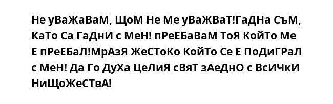 Не уВаЖаВаМ, ЩоМ Не Ме уВаЖВаТ!ГаДНа СъМ, КаТо Са ГаДнИ с МеН! пРеЕБаВаМ ТоЯ КойТо Ме Е пРеЕБаЛ!МрАзЯ ЖеСТоКо КойТо Се Е ПоДиГРаЛ с МеН! Да Го ДуХа ЦеЛиЯ сВяТ зАеДнО с ВсИЧкИ НиЩоЖеСТвА!