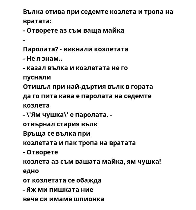 Вълка отива при седемте козлета и тропа на вратата: - Отворете аз съм ваща майка - Паролата? - викнали козлетата - Не я знам.. - казал вълка и козлетата не го пуснали Отишъл при най-дъртия вълк в гората да го пита кава е паролата