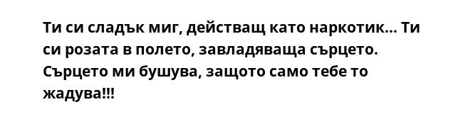 Ти си сладък миг, действащ като наркотик… Ти си розата в полето, завладяваща сърцето. Сърцето ми бушува, защото само тебе то жадува!!!