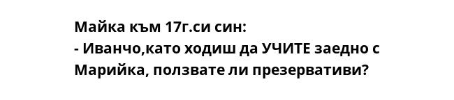 Майка към 17г.си син: 
- Иванчо,като ходиш да УЧИТЕ заедно с Марийка, ползвате ли презервативи?
