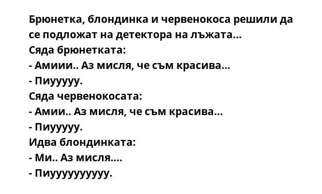 Брюнетка, блондинка и червенокоса решили да се подложат на детектора на лъжата...
Сяда брюнетката:
- Амиии.. Аз мисля, че съм красива...
- Пиууууу.
Сяда червенокосата:
- Амии.. Аз мисля, че съм красива...
- Пиууууу.
Идва блондинката:
-