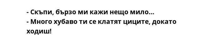 - Скъпи, бързо ми кажи нещо мило...
- Много хубаво ти се клатят циците, докато ходиш!