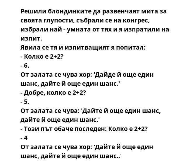 Решили блондинките да развенчаят мита за своята глупости, събрали се на конгрес, избрали най - умната от тях и я изпратили на изпит.
Явила се тя и изпитващият я попитал:
- Колко е 2+2?
- 6.
От залата се чува хор: 'Дайде й