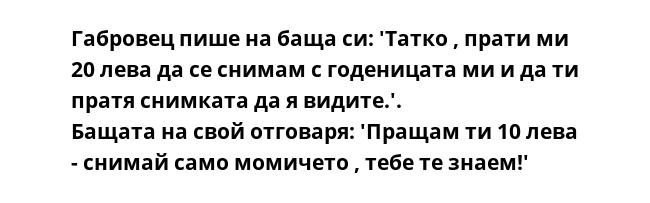 Габровец пише на баща си: 'Татко , прати ми 20 лева да се снимам с годеницата ми и да ти пратя снимката да я видите.'.
Бащата на свой отговаря: 'Пращам ти 10 лева - снимай само момичето , тебе те знаем!'