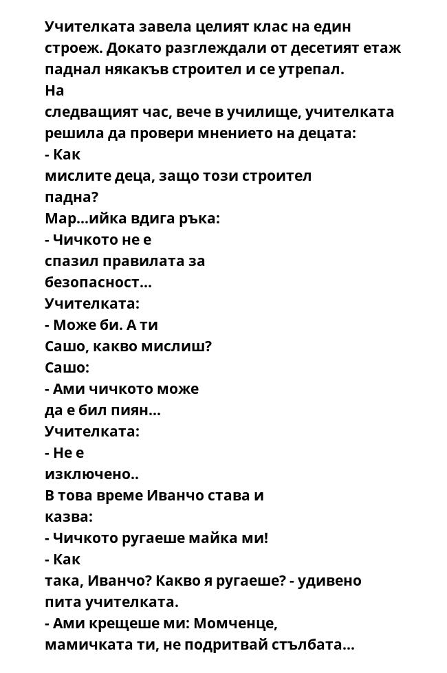 Учителката завела целият клас на един строеж. Докато разглеждали от десетият етаж паднал някакъв строител и се утрепал. На следващият час, вече в училище, учителката решила да провери мнението на децата: - Как мислите деца,