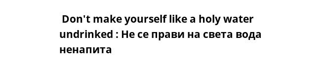  Don't make yourself like a holy water undrinked : Не се прави на света вода ненапита 
