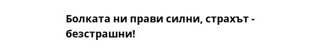 Болката ни прави силни, страхът - безстрашни!