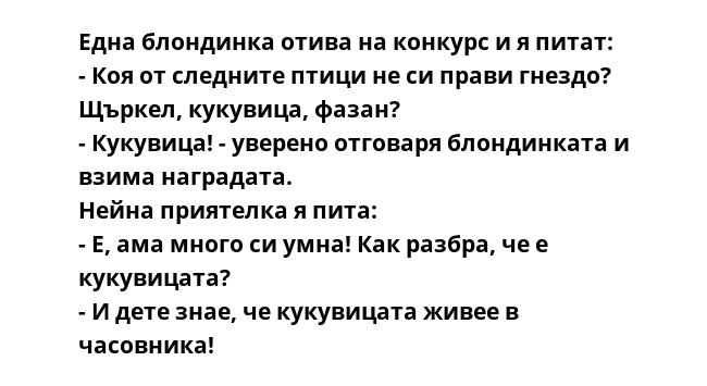 Една блондинка отива на конкурс и я питат:
- Коя от следните птици не си прави гнездо? Щъркел, кукувица, фазан?
- Кукувица! - уверено отговаря блондинката и взима наградата.
Нейна приятелка я пита:
- Е, ама много си умна!