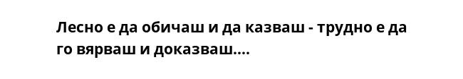 Лесно е да обичаш и да казваш - трудно е да го вярваш и доказваш....