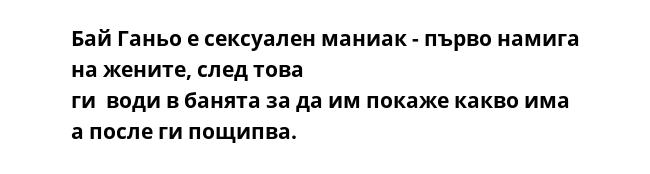 Бай Ганьо е сексуален маниак - първо намига на жените, след това
ги  води в банята за да им покаже какво има а после ги пощипва.