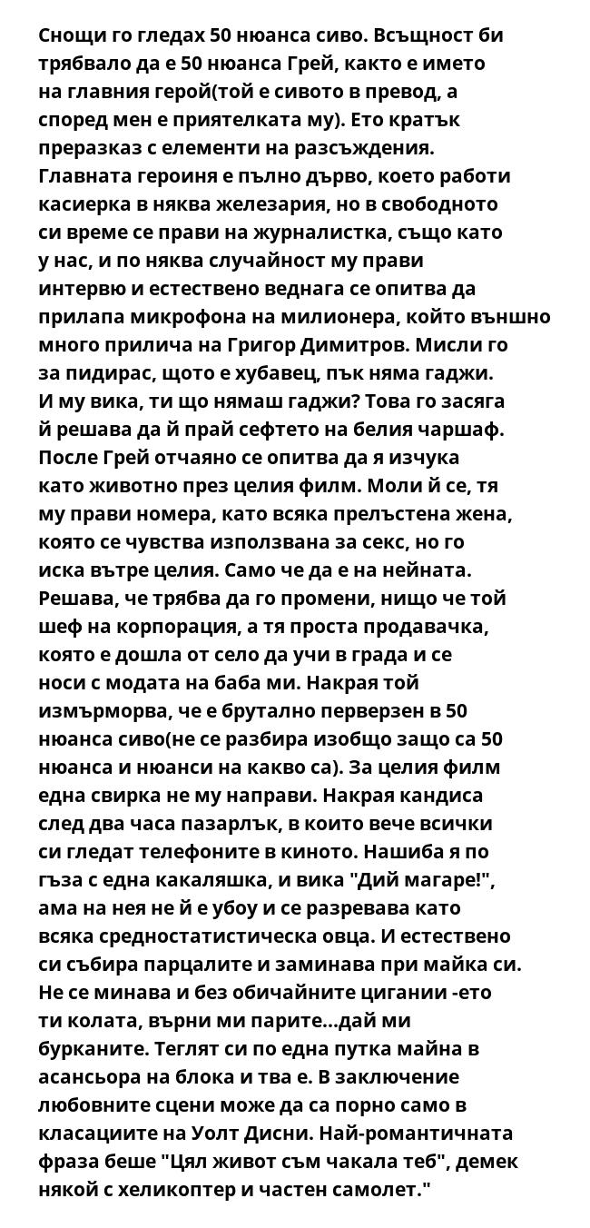 Снощи го гледах 50 нюанса сиво. Всъщност би трябвало да е 50 нюанса Грей, както е името на главния герой(той е сивото в превод, а според мен е приятелката му). Ето кратък преразказ с елементи на разсъждения. Главната героиня