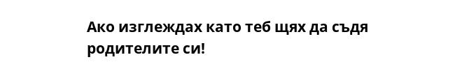 Ако изглеждах като теб щях да съдя родителите си! 