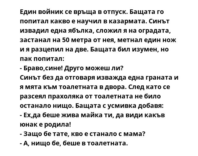Един войник се връща в отпуск. Бащата го попитал какво е научил в казармата. Синът извадил една ябълка, сложил я на оградата, застанал на 50 метра от нея, метнал един нож и я разцепил на две. Бащата бил изумен, но пак попитал:
-