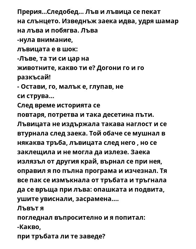 Прерия...Следобед... Лъв и лъвица се пекат на слънцето. Изведнъж заека идва, удря шамар на лъва и побягва. Лъва -нула внимание, лъвицата е в шок: -Лъве, та ти си цар на животните, какво ти е? Догони го и го разкъсай! - Остави,