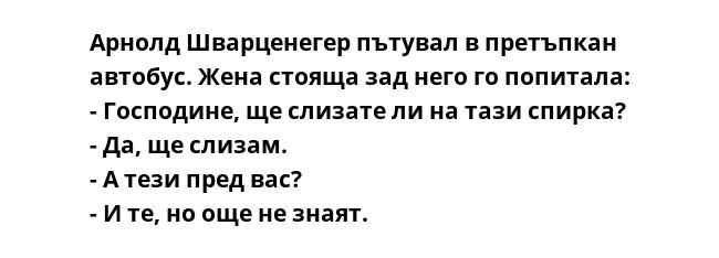 Арнолд Шварценегер пътувал в претъпкан автобус. Жена стояща зад него го попитала:
- Господине, ще слизате ли на тази спирка?
- Да, ще слизам.
- А тези пред вас?
- И те, но още не знаят.