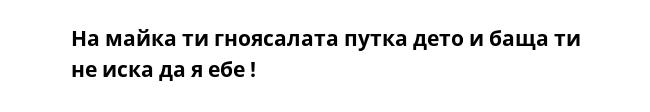 На майка ти гноясалата путка дето и баща ти не иска да я ебе !